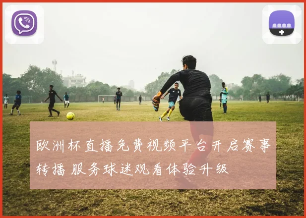 欧洲杯直播免费视频平台开启赛事转播 服务球迷观看体验升级